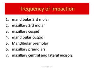 frequency of impaction
1.   mandibular 3rd molar
2.   maxillary 3rd molar
3.   maxillary cuspid
4.   mandibular cuspid
5.   Mandibular premolar
6.   maxillary premolars
7.   maxillary central and lateral incisors

                       ikassem@dr.com
 