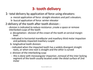 3- tooth delivery
1- total delivery by application of force using elevators:
    a- mesial application of force :straight elevators and pot's elevators.
    b- buccal application of force :winter elevator
2-delivery of the tooth after tooth division :
 - division is indicated to reduce resistance ,create a space or remove
   interlocked cusps of the tooth
    a- decapitation:- division of the crown of the tooth at cervical margin
        level .
    - indicated in horizontal mandibular and maxillary third molar impaction
        and pallataly impacted maxillary cuspid
    b- longitudinal tooth division:
     - indicated when the impacted tooth has a widely divergent straight
        roots, or when one root is straight and the other is curved
    c- division of the interlocking cusp:
      - this is done with mesioangular impaction ,removal of the inter locking
        segment of the tooth usually located under the distal surface of 2nd
        molar

                                  ikassem@dr.com
 