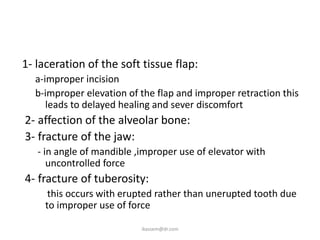 1- laceration of the soft tissue flap:
  a-improper incision
  b-improper elevation of the flap and improper retraction this
     leads to delayed healing and sever discomfort
2- affection of the alveolar bone:
3- fracture of the jaw:
   - in angle of mandible ,improper use of elevator with
      uncontrolled force
4- fracture of tuberosity:
      this occurs with erupted rather than unerupted tooth due
     to improper use of force

                           ikassem@dr.com
 