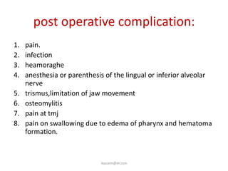 post operative complication:
1.   pain.
2.   infection
3.   heamoraghe
4.   anesthesia or parenthesis of the lingual or inferior alveolar
     nerve
5.   trismus,limitation of jaw movement
6.   osteomylitis
7.   pain at tmj
8.   pain on swallowing due to edema of pharynx and hematoma
     formation.



                             ikassem@dr.com
 