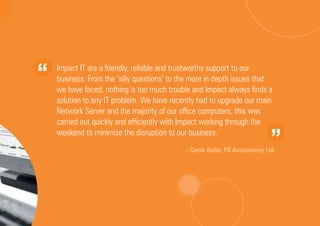 Impact IT are a friendly, reliable and trustworthy support to our
business. From the ‘silly questions’ to the more in depth issues that
we have faced, nothing is too much trouble and Impact always finds a
solution to any IT problem. We have recently had to upgrade our main
Network Server and the majority of our office computers, this was
carried out quickly and efficiently with Impact working through the
weekend to minimise the disruption to our business.
– Carole Butler, PB Accountancy Ltd.
 