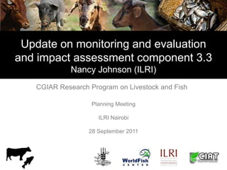 Update on monitoring and evaluation
and impact assessment component 3.3
             Nancy Johnson (ILRI)
   CGIAR Research Program on Livestock and Fish

                   Planning Meeting

                     ILRI Nairobi

                  28 September 2011
 