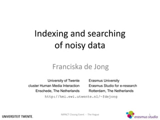 Indexing and searching
        of noisy data

              Franciska de Jong
           University of Twente           Erasmus University
cluster Human Media Interaction           Erasmus Studio for e-research
     Enschede, The Netherlands            Rotterdam, The Netherlands
         http://hmi.ewi.utwente.nl/~fdejong




                   IMPACT Closing Event - The Hague                       1
 