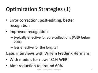 Optimization Strategies (1)
• Error correction: post-editing, better
  recognition
• Improved recognition
  – typically effective for core collections (WER below
    20%)
  – less effective for the long tail
Case: interviews with Willem Frederik Hermans
• With models for news: 81% WER
• Aim: reduction to around 60%
                   IMPACT Closing Event - The Hague   11
 