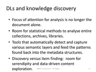 DLs and knowledge discovery
• Focus of attention for analysis is no longer the
  document alone.
• Room for statistical methods to analyse entire
  collections, archives, libraries.
• Tools that automatically detect and capture
  various semantic layers and feed the patterns
  found back into the metadata structures.
• Discovery versus item finding: room for
  serendipity and data-driven content
  exploration.  IMPACT Closing Event - The Hague   15
 