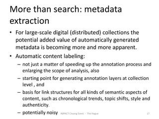 More than search: metadata
extraction
• For large-scale digital (distributed) collections the
  potential added value of automatically generated
  metadata is becoming more and more apparent.
• Automatic content labeling:
   – not just a matter of speeding up the annotation process and
     enlarging the scope of analysis, also
   – starting point for generating annotation layers at collection
     level , and
   – basis for link structures for all kinds of semantic aspects of
     content, such as chronological trends, topic shifts, style and
     authenticity.
   – potentially noisy IMPACT Closing Event - The Hague            17
 