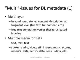 “Multi”-issues for DL metadata (1)
• Multi-layer
  – beyond tomb stone: content description at
    fragment level (full text, full content, etc.)
  – free text annotation versus thesaurus-based
    labeling
• Multiple media formats
  – text, text, text
  – spoken audio, video, still images, music, scores,
    umerical data, sensor data, sensus data, etc.
                   IMPACT Closing Event - The Hague     18
 