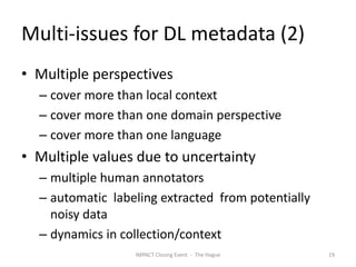 Multi-issues for DL metadata (2)
• Multiple perspectives
  – cover more than local context
  – cover more than one domain perspective
  – cover more than one language
• Multiple values due to uncertainty
  – multiple human annotators
  – automatic labeling extracted from potentially
    noisy data
  – dynamics in collection/context
                  IMPACT Closing Event - The Hague   19
 