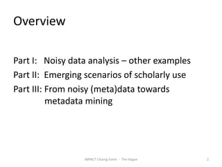 Overview

Part I: Noisy data analysis – other examples
Part II: Emerging scenarios of scholarly use
Part III: From noisy (meta)data towards
          metadata mining




                 IMPACT Closing Event - The Hague   2
 