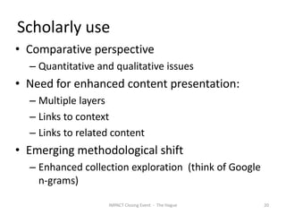 Scholarly use
• Comparative perspective
  – Quantitative and qualitative issues
• Need for enhanced content presentation:
  – Multiple layers
  – Links to context
  – Links to related content
• Emerging methodological shift
  – Enhanced collection exploration (think of Google
    n-grams)

                   IMPACT Closing Event - The Hague    20
 