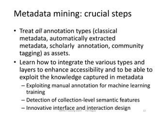 Metadata mining: crucial steps
• Treat all annotation types (classical
  metadata, automatically extracted
  metadata, scholarly annotation, community
  tagging) as assets.
• Learn how to integrate the various types and
  layers to enhance accessibility and to be able to
  exploit the knowledge captured in metadata
  – Exploiting manual annotation for machine learning
    training
  – Detection of collection-level semantic features
  – Innovative interface Event - The Hague
                  IMPACT Closing
                                 and interaction design 22
 