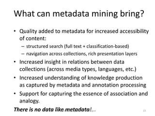 What can metadata mining bring?
• Quality added to metadata for increased accessibility
  of content:
   – structured search (full text + classification-based)
   – navigation across collections, rich presentation layers
• Increased insight in relations between data
  collections (across media types, languages, etc.)
• Increased understanding of knowledge production
  as captured by metadata and annotation processing
• Support for capturing the essence of association and
  analogy.
There is no data like metadata!
                   IMPACT Closing Event - The Hague 23
 