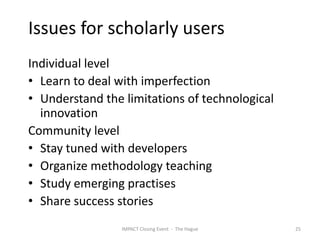 Issues for scholarly users
Individual level
• Learn to deal with imperfection
• Understand the limitations of technological
  innovation
Community level
• Stay tuned with developers
• Organize methodology teaching
• Study emerging practises
• Share success stories
                 IMPACT Closing Event - The Hague   25
 