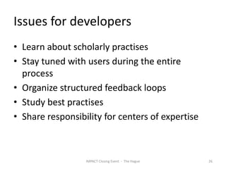 Issues for developers
• Learn about scholarly practises
• Stay tuned with users during the entire
  process
• Organize structured feedback loops
• Study best practises
• Share responsibility for centers of expertise



                  IMPACT Closing Event - The Hague   26
 