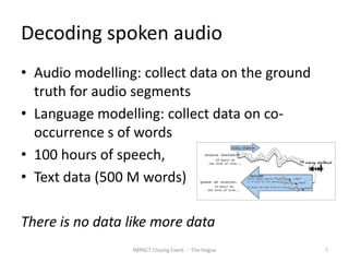 Decoding spoken audio
• Audio modelling: collect data on the ground
  truth for audio segments
• Language modelling: collect data on co-
  occurrence s of words
• 100 hours of speech,
• Text data (500 M words)

There is no data like more data
                 IMPACT Closing Event - The Hague   7
 