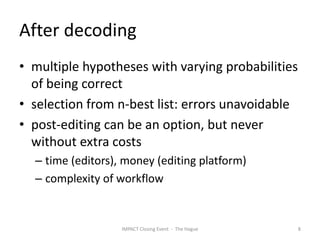 After decoding
• multiple hypotheses with varying probabilities
  of being correct
• selection from n-best list: errors unavoidable
• post-editing can be an option, but never
  without extra costs
  – time (editors), money (editing platform)
  – complexity of workflow


                   IMPACT Closing Event - The Hague   8
 