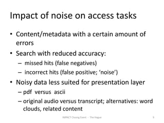 Impact of noise on access tasks
• Content/metadata with a certain amount of
  errors
• Search with reduced accuracy:
  – missed hits (false negatives)
  – incorrect hits (false positive; ‘noise’)
• Noisy data less suited for presentation layer
  – pdf versus ascii
  – original audio versus transcript; alternatives: word
    clouds, related content
                    IMPACT Closing Event - The Hague   9
 