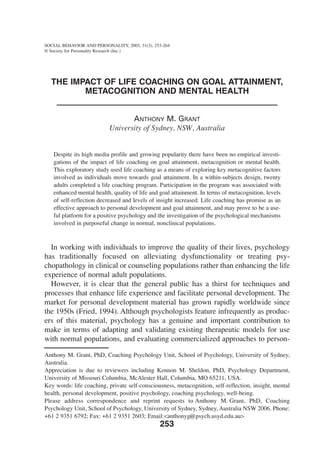 SOCIAL BEHAVIOR AND PERSONALITY, 2003, 31(3), 253-264
© Society for Personality Research (Inc.)




  THE IMPACT OF LIFE COACHING ON GOAL ATTAINMENT,
         METACOGNITION AND MENTAL HEALTH


                                  ANTHONY M. GRANT
                           University of Sydney, NSW, Australia


   Despite its high media profile and growing popularity there have been no empirical investi-
   gations of the impact of life coaching on goal attainment, metacognition or mental health.
   This exploratory study used life coaching as a means of exploring key metacognitive factors
   involved as individuals move towards goal attainment. In a within-subjects design, twenty
   adults completed a life coaching program. Participation in the program was associated with
   enhanced mental health, quality of life and goal attainment. In terms of metacognition, levels
   of self-reflection decreased and levels of insight increased. Life coaching has promise as an
   effective approach to personal development and goal attainment, and may prove to be a use-
   ful platform for a positive psychology and the investigation of the psychological mechanisms
   involved in purposeful change in normal, nonclinical populations.



  In working with individuals to improve the quality of their lives, psychology
has traditionally focused on alleviating dysfunctionality or treating psy-
chopathology in clinical or counseling populations rather than enhancing the life
experience of normal adult populations.
  However, it is clear that the general public has a thirst for techniques and
processes that enhance life experience and facilitate personal development. The
market for personal development material has grown rapidly worldwide since
the 1950s (Fried, 1994). Although psychologists feature infrequently as produc-
ers of this material, psychology has a genuine and important contribution to
make in terms of adapting and validating existing therapeutic models for use
with normal populations, and evaluating commercialized approaches to person-

Anthony M. Grant, PhD, Coaching Psychology Unit, School of Psychology, University of Sydney,
Australia.
Appreciation is due to reviewers including Kennon M. Sheldon, PhD, Psychology Department,
University of Missouri Columbia, McAlester Hall, Columbia, MO 65211, USA.
Key words: life coaching, private self-consciousness, metacognition, self-reflection, insight, mental
health, personal development, positive psychology, coaching psychology, well-being.
Please address correspondence and reprint requests to Anthony M. Grant, PhD, Coaching
Psychology Unit, School of Psychology, University of Sydney, Sydney, Australia NSW 2006. Phone:
+61 2 9351 6792; Fax: +61 2 9351 2603; Email:<anthonyg@psych.usyd.edu.au>
                                                253
 