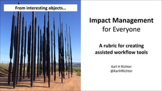 Impact	Management
for	Everyone
A	rubric	for	creating
assisted	workflow	tools
Karl	H	Richter
@KarlHRichter
From	interesting	objects…
 