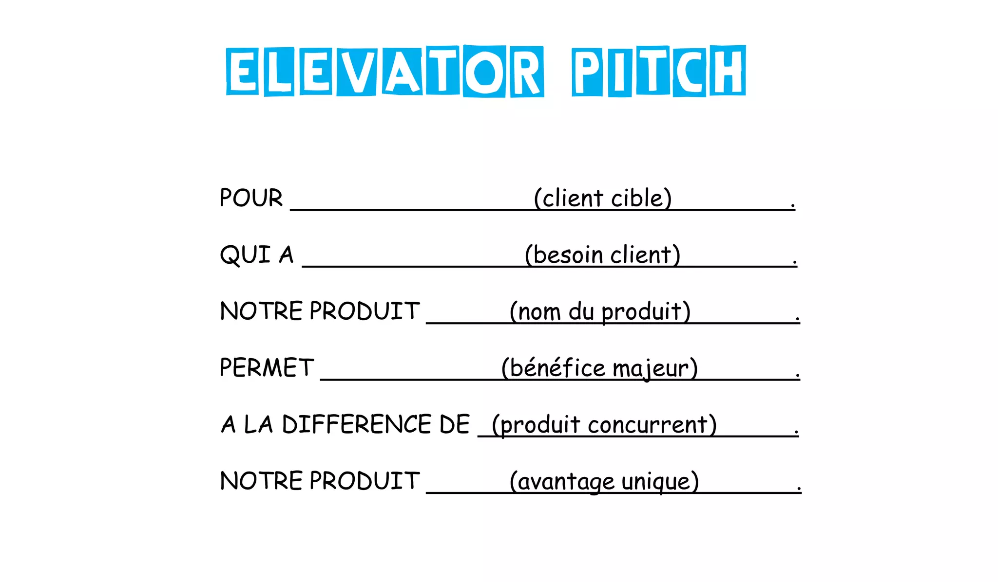 POUR (client cible) .
QUI A (besoin client) .
NOTRE PRODUIT (nom du produit) .
PERMET (bénéfice majeur) .
A LA DIFFERENCE DE (produit concurrent) .
NOTRE PRODUIT (avantage unique) .
Elevator pitch
 