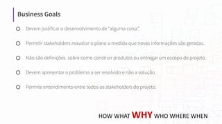 Business Goals
⬡ Devem justificar o desenvolvimento de “alguma coisa”.
⬡ Permitir stakeholders reavaliar o plano a medida que novas informações são geradas.
⬡ Não são definições sobre como construir produtos ou entregar um escopo de projeto.
⬡ Devem apresentar o problema a ser resolvido e não a solução.
⬡ Permite entendimento entre todos os stakeholders do projeto.
HOW WHAT WHYWHO WHERE WHEN
 