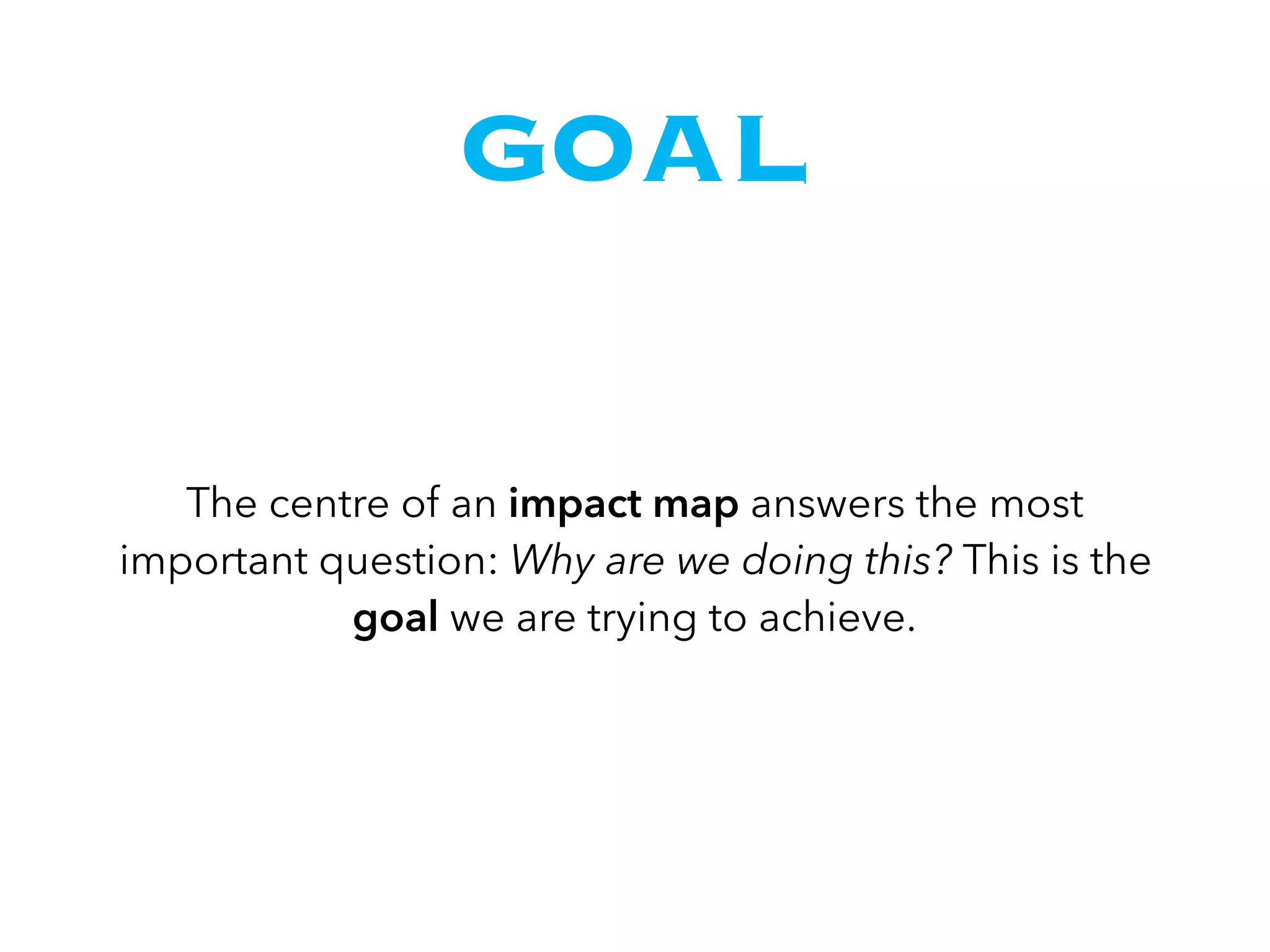 GOAL
The centre of an impact map answers the most
important question: Why are we doing this? This is the
goal we are trying to achieve.
 