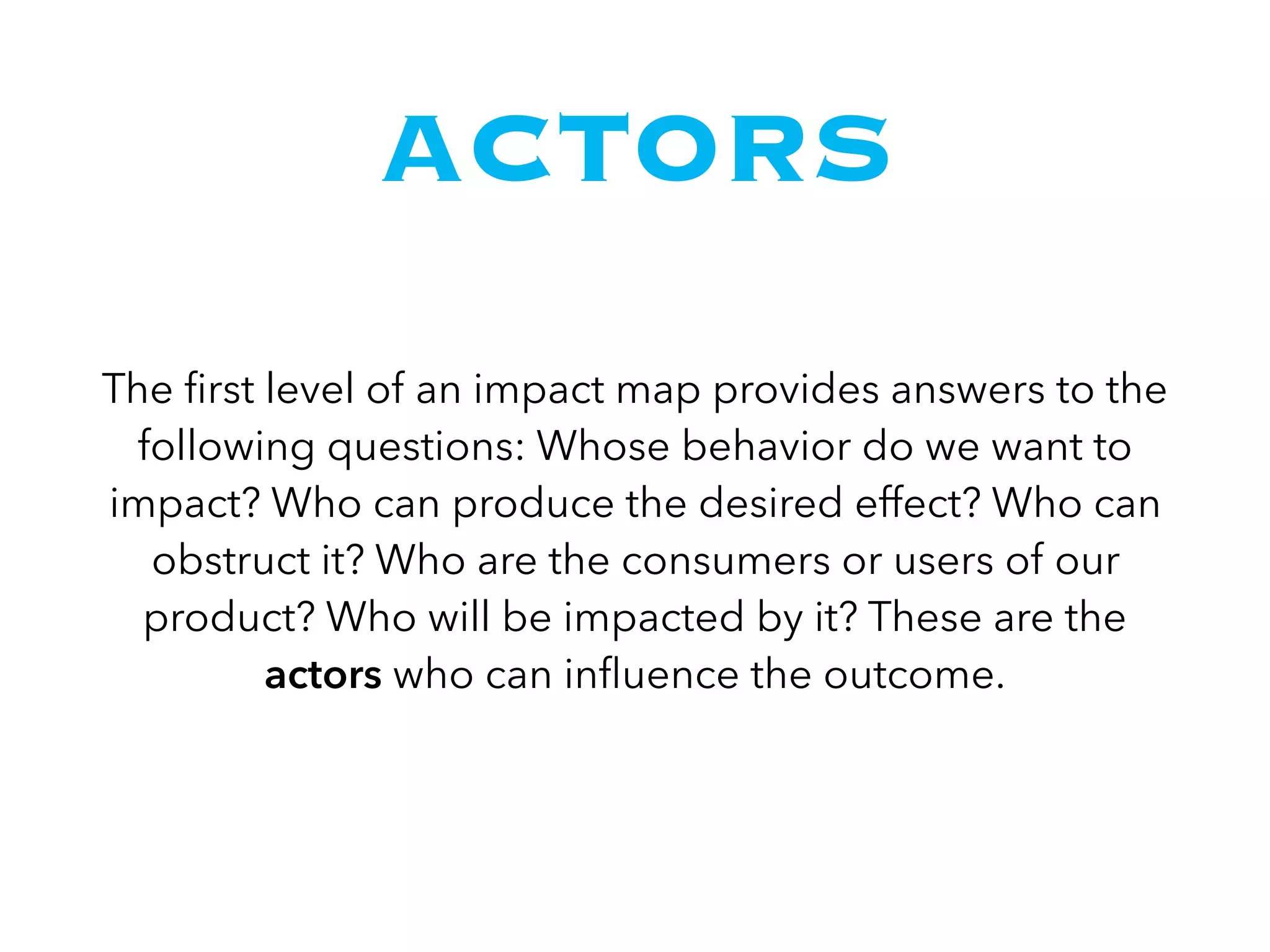 ACTORS
The ﬁrst level of an impact map provides answers to the
following questions: Whose behavior do we want to
impact? Who can produce the desired effect? Who can
obstruct it? Who are the consumers or users of our
product? Who will be impacted by it? These are the
actors who can inﬂuence the outcome.
 