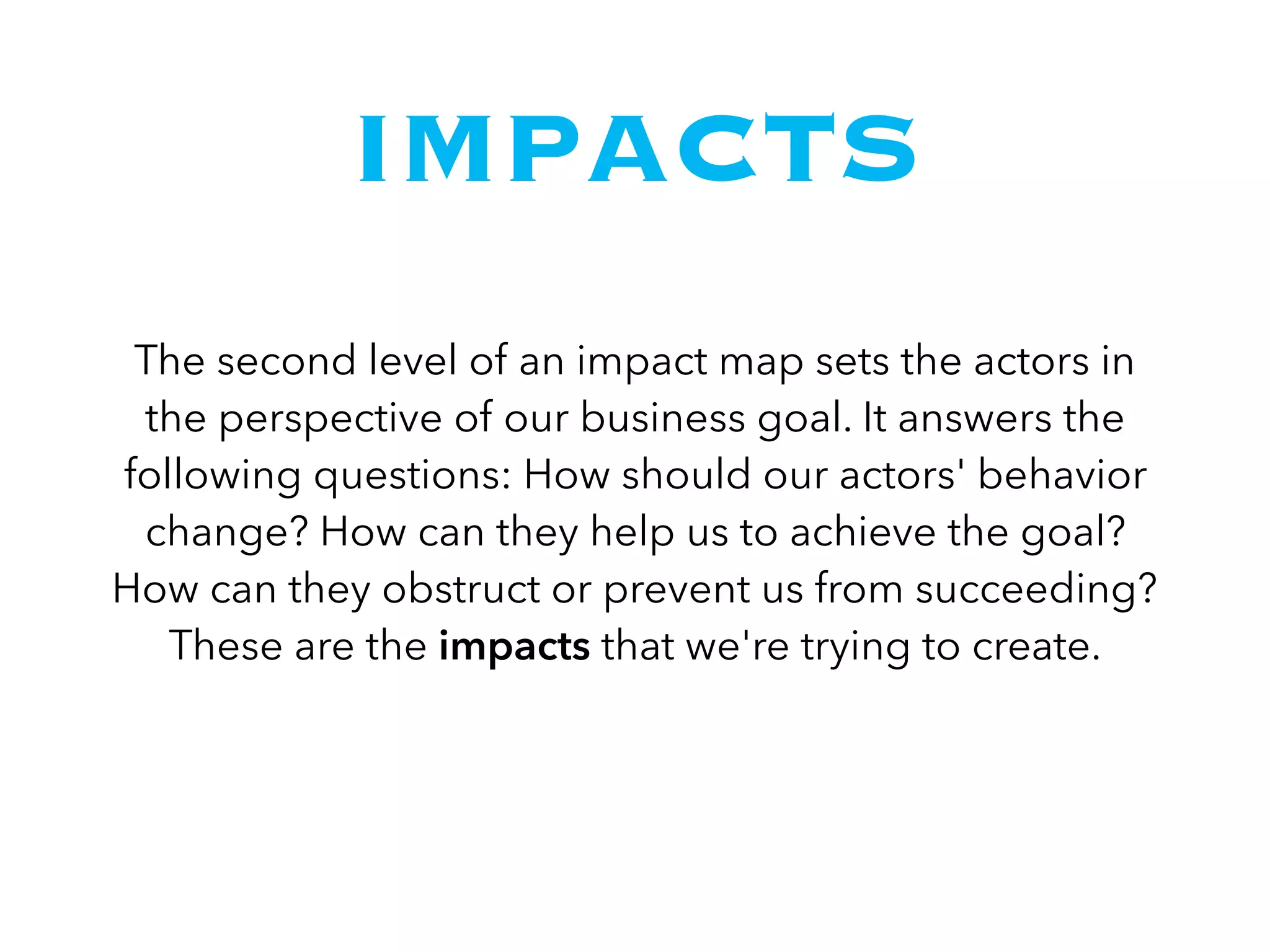 IMPACTS
The second level of an impact map sets the actors in
the perspective of our business goal. It answers the
following questions: How should our actors' behavior
change? How can they help us to achieve the goal?
How can they obstruct or prevent us from succeeding?
These are the impacts that we're trying to create.
 
