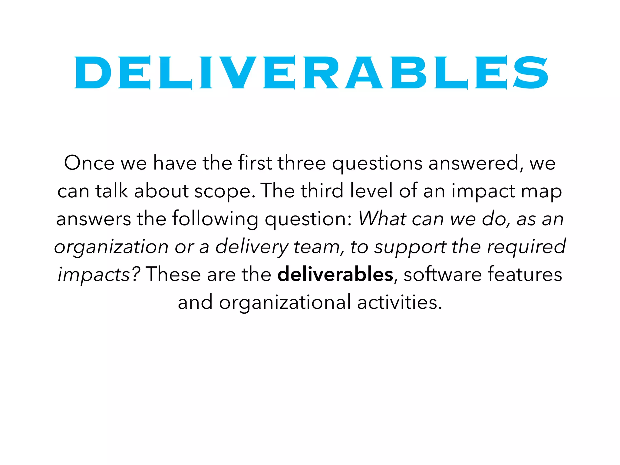 DELIVERABLES
Once we have the ﬁrst three questions answered, we
can talk about scope. The third level of an impact map
answers the following question: What can we do, as an
organization or a delivery team, to support the required
impacts? These are the deliverables, software features
and organizational activities.
 