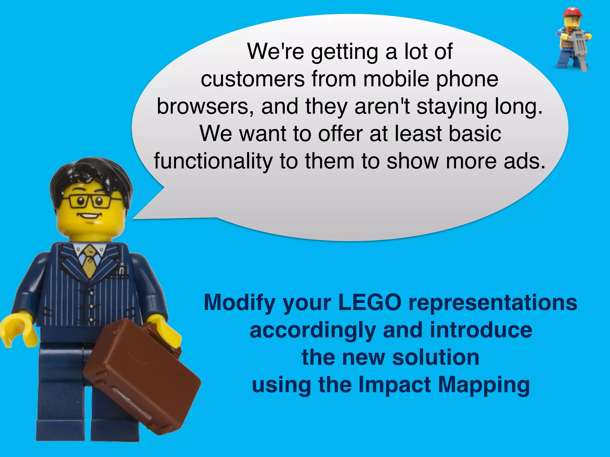 Modify your LEGO representations
accordingly and introduce
the new solution
using the Impact Mapping
We're getting a lot of
customers from mobile phone
browsers, and they aren't staying long.
We want to offer at least basic
functionality to them to show more ads.
 