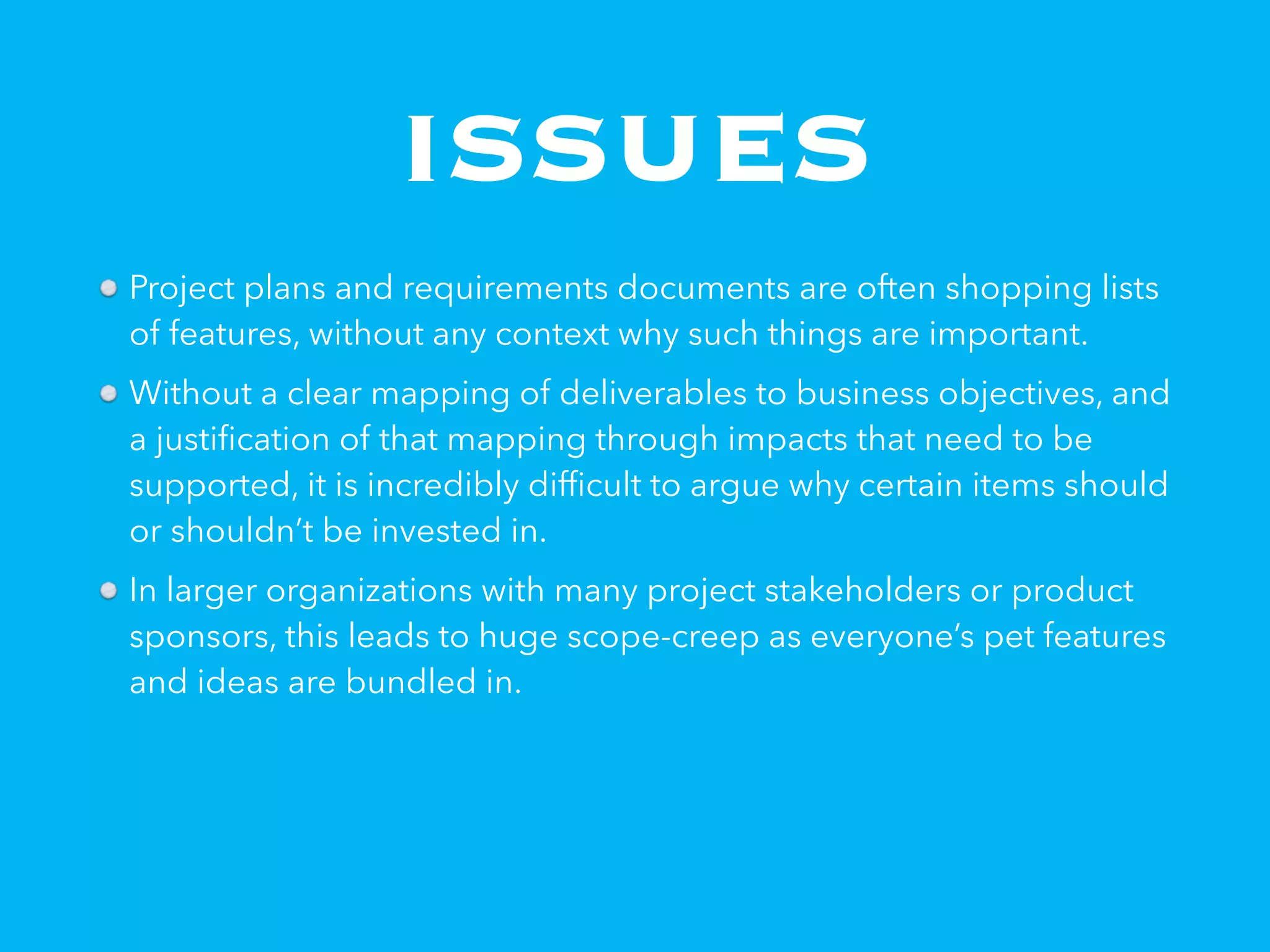 ISSUES
Project plans and requirements documents are often shopping lists
of features, without any context why such things are important.
Without a clear mapping of deliverables to business objectives, and
a justiﬁcation of that mapping through impacts that need to be
supported, it is incredibly difﬁcult to argue why certain items should
or shouldn’t be invested in.
In larger organizations with many project stakeholders or product
sponsors, this leads to huge scope-creep as everyone’s pet features
and ideas are bundled in.
 