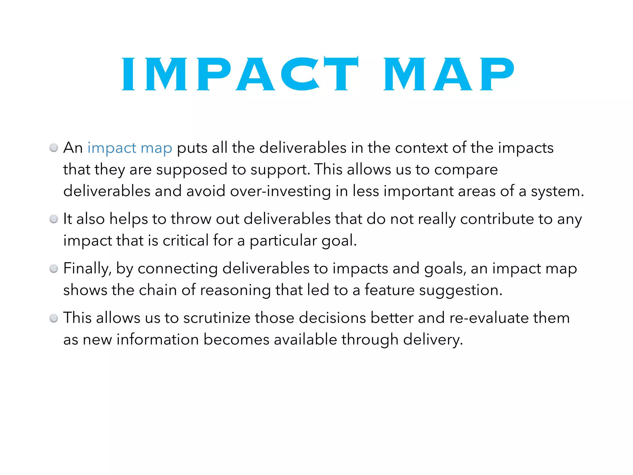 IMPACT MAP
An impact map puts all the deliverables in the context of the impacts
that they are supposed to support. This allows us to compare
deliverables and avoid over-investing in less important areas of a system.
It also helps to throw out deliverables that do not really contribute to any
impact that is critical for a particular goal.
Finally, by connecting deliverables to impacts and goals, an impact map
shows the chain of reasoning that led to a feature suggestion.
This allows us to scrutinize those decisions better and re-evaluate them
as new information becomes available through delivery.
 