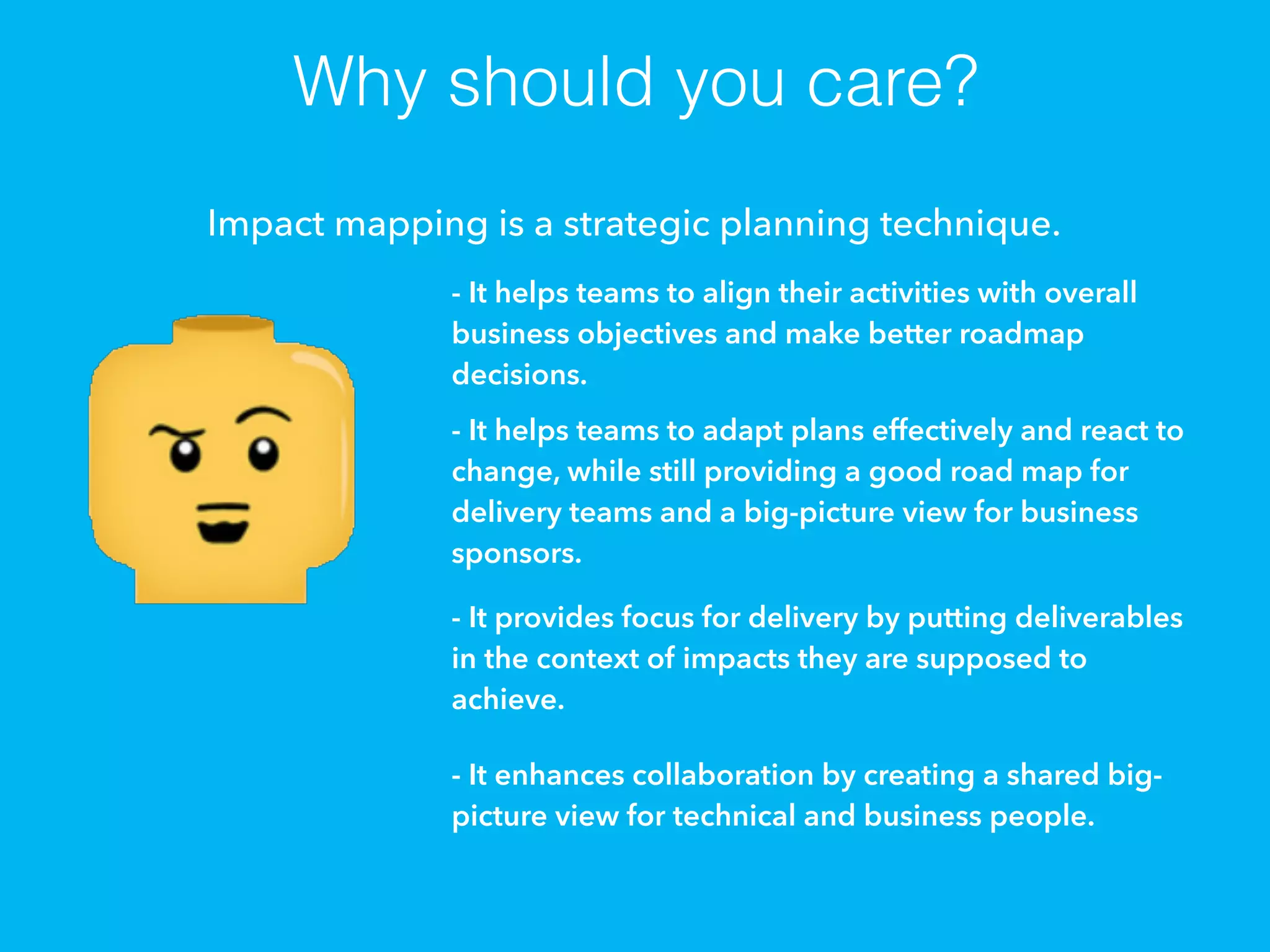 Why should you care?
Impact mapping is a strategic planning technique.
- It helps teams to align their activities with overall
business objectives and make better roadmap
decisions.
- It helps teams to adapt plans effectively and react to
change, while still providing a good road map for
delivery teams and a big-picture view for business
sponsors.
- It provides focus for delivery by putting deliverables
in the context of impacts they are supposed to
achieve.
- It enhances collaboration by creating a shared big-
picture view for technical and business people.
 