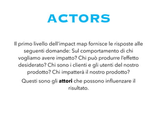 ACTORS
Il primo livello dell’impact map fornisce le risposte alle
seguenti domande: Sul comportamento di chi
vogliamo avere impatto? Chi può produrre l’effetto
desiderato? Chi sono i clienti e gli utenti del nostro
prodotto? Chi impatterà il nostro prodotto?
Questi sono gli attori che possono inﬂuenzare il
risultato.
 