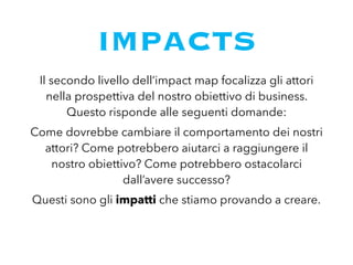 IMPACTS
Il secondo livello dell’impact map focalizza gli attori
nella prospettiva del nostro obiettivo di business.
Questo risponde alle seguenti domande:
Come dovrebbe cambiare il comportamento dei nostri
attori? Come potrebbero aiutarci a raggiungere il
nostro obiettivo? Come potrebbero ostacolarci
dall’avere successo?
Questi sono gli impatti che stiamo provando a creare.
 