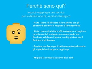 Perchè sono qui?
Impact mapping è una tecnica
per la deﬁnizione di un piano strategico
- Aiuta i team ad allineare le loro attività con gli
obiettivi di Business e migliora la loro Roadmap
- Aiuta i team ad adattarsi efﬁcacemente e a reagire ai
cambiamenti di strategia, pur mantenendo una
Roadmap valida per i team e una big-picture per il
Business e gli Sponsor
- Fornisce una Focus per il delivery contestualizzando
gli impatti che si suppone raggiunga
- Migliora la collaborazione tra Biz e Tech
 