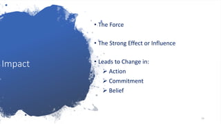 Impact
• The Force
• The Strong Effect or Influence
• Leads to Change in:
 Action
 Commitment
 Belief
15
 