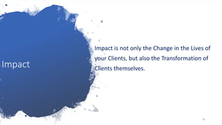 Impact
Impact is not only the Change in the Lives of
your Clients, but also the Transformation of
Clients themselves.
16
 