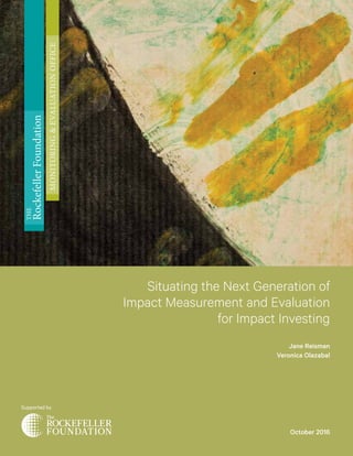 Situating the Next Generation of
Impact Measurement and Evaluation
for Impact Investing
Jane Reisman
Veronica Olazabal
Supported by
THE
RockefellerFoundation
MONITORING&EVALUATIONOFFICE
October 2016
 
