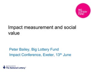 Impact measurement and social
value


Peter Bailey, Big Lottery Fund
Impact Conference, Exeter, 13th June
 