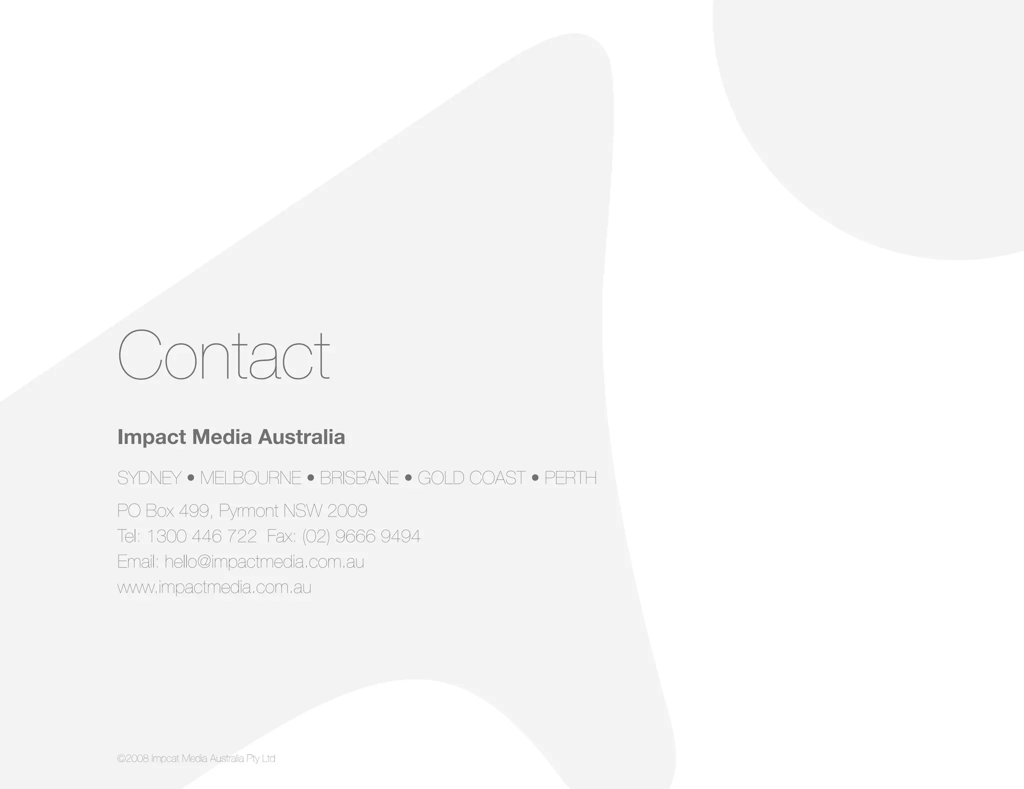 Contact
Impact Media Australia
SYDNEY • MELBOURNE • BRISBANE • GOLD COAST • PERTH
PO Box 499, Pyrmont NSW 2009
Tel: 1300 446 722 Fax: (02) 9666 9494
Email: hello@impactmedia.com.au
www.impactmedia.com.au
©2008 Impcat Media Australia Pty Ltd