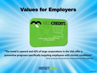Values for Employers

“The	
  trend	
  is	
  upward	
  and	
  42%	
  of	
  large	
  corpora8ons	
  in	
  the	
  USA	
  oﬀer	
  a	
  
preven8ve	
  programs	
  speciﬁcally	
  targe8ng	
  employees	
  with	
  chronic	
  condi8ons”	
  	
  	
  	
  	
  	
  
2012	
  survey	
  by	
  the	
  Society	
  for	
  Human	
  Resource	
  Management	
  

20131121

 