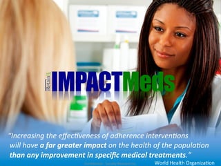 IMPACTMeds
	
  
“Increasing	
  the	
  eﬀec/veness	
  of	
  adherence	
  interven/ons	
  
	
  will	
  have	
  a	
  far	
  greater	
  impact	
  on	
  the	
  health	
  of	
  the	
  popula/on	
  
	
  than	
  any	
  improvement	
  in	
  speciﬁc	
  medical	
  treatments.”	
  	
  	
  	
  
                                      Conﬁden1al	
  -­‐	
  Socially	
  Relevant	
  Inc.	
     World	
  Health	
  Organiza1on	
  
 