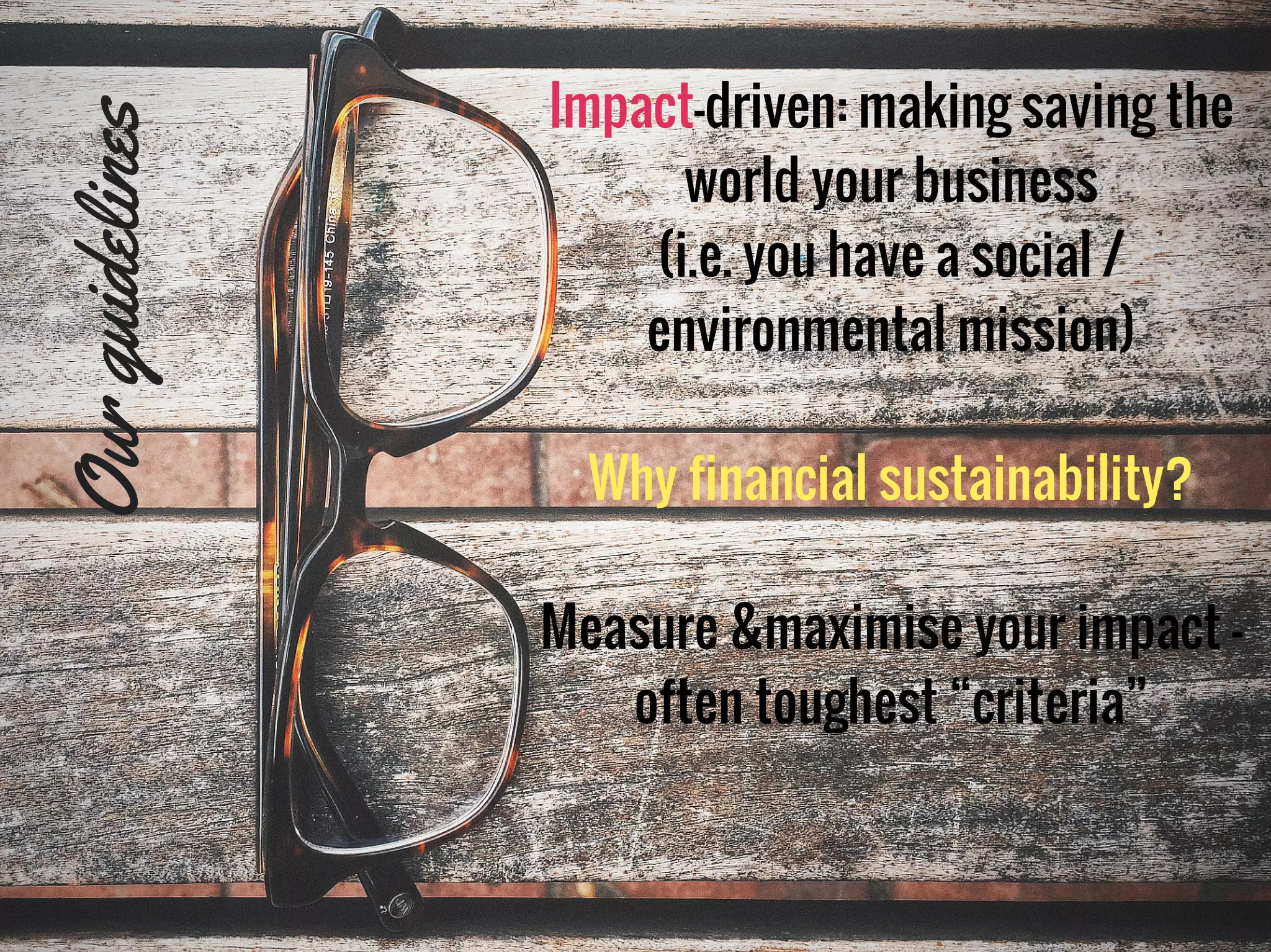 Impact-driven: making saving the
world your business
(i.e. you have a social /
environmental mission)
Why financial sustainability?
Measure &maximise your impact -
often toughest “criteria”
Ourguidelines
 