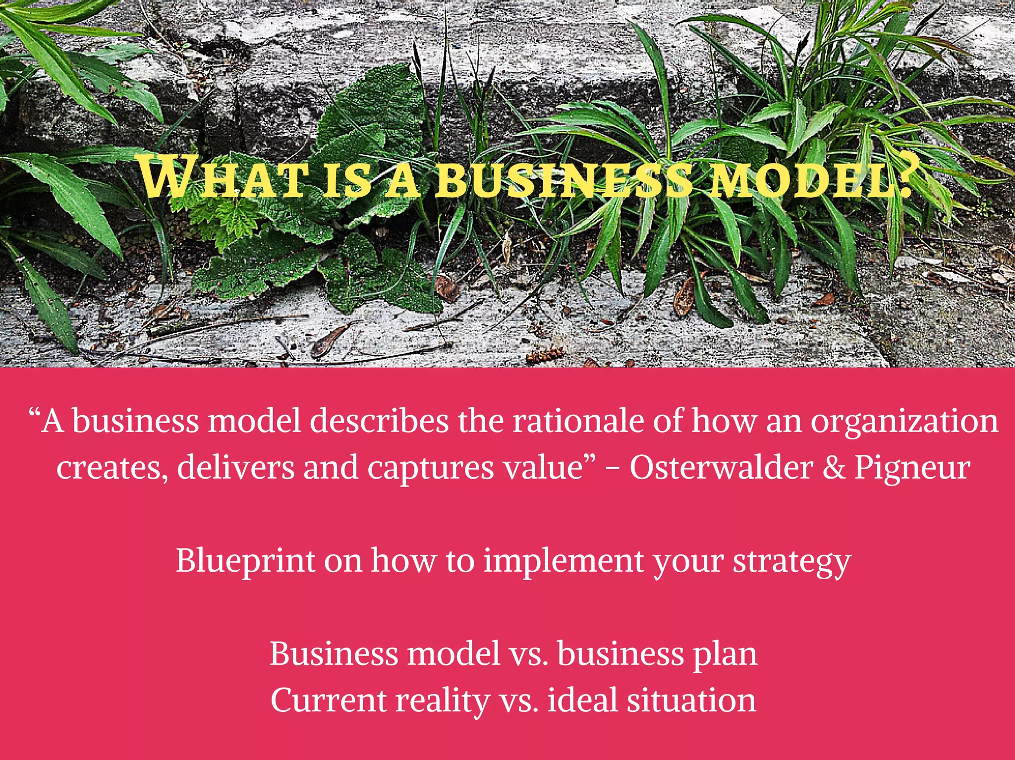 “A business model describes the rationale of how an organization
creates, delivers and captures value” - Osterwalder & Pigneur
Blueprint on how to implement your strategy
Business model vs. business plan
Current reality vs. ideal situation
What is a business model?
 