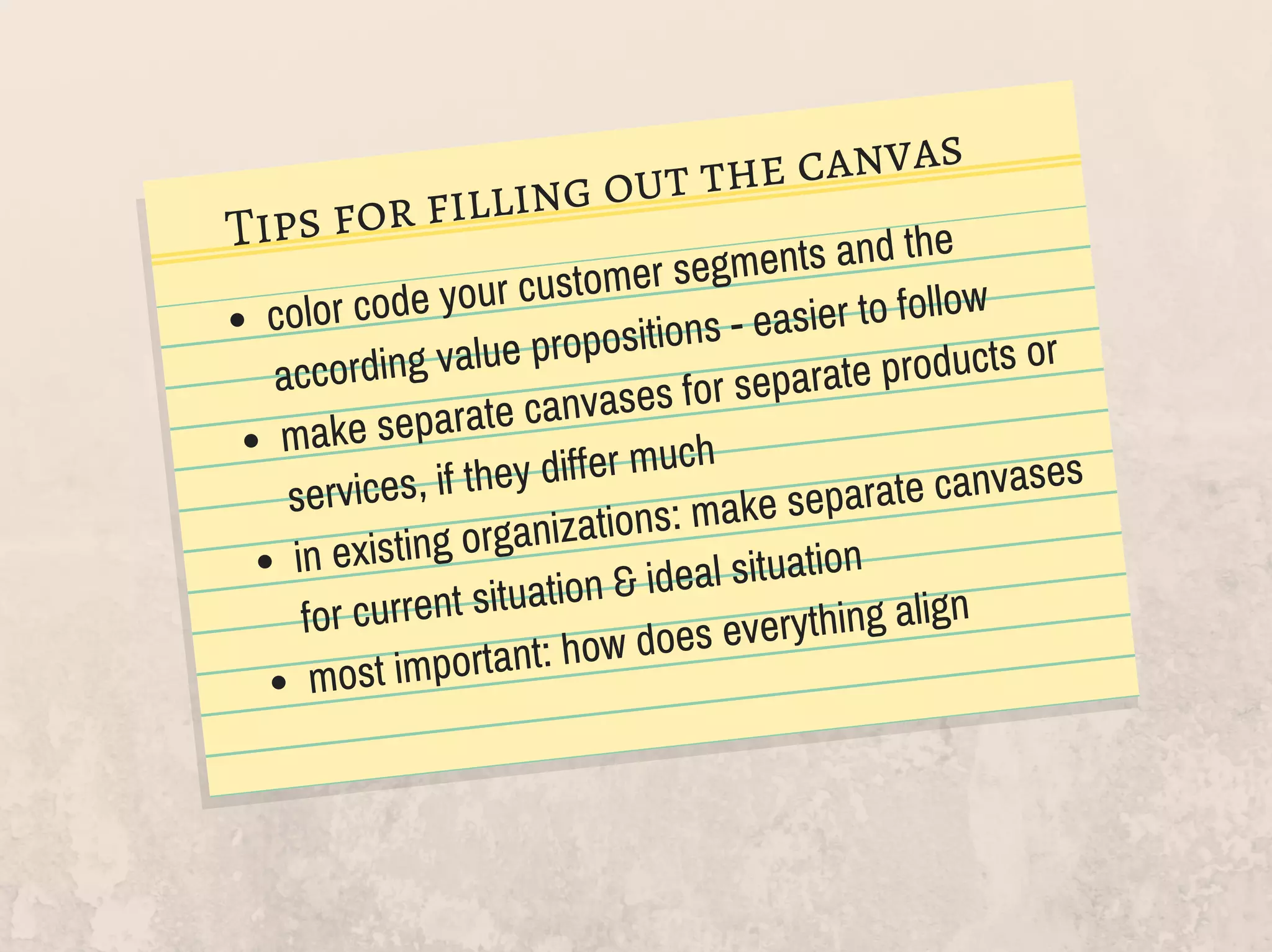color code your customer segments and the
according value propositions - easier to follow
make separate canvases for separate products or
services, if they differ much
in existing organizations: make separate canvases
for current situation & ideal situation
most important: how does everything align
Tips for filling out the canvas
 