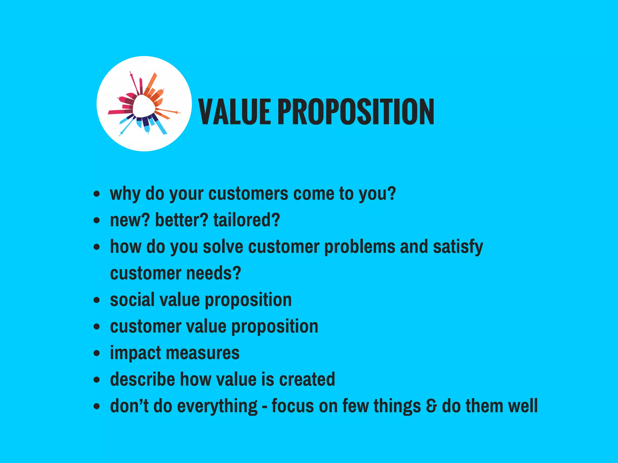VALUE PROPOSITION
why do your customers come to you?
new? better? tailored?
how do you solve customer problems and satisfy
customer needs?
social value proposition
customer value proposition
impact measures
describe how value is created
don’t do everything - focus on few things & do them well
 