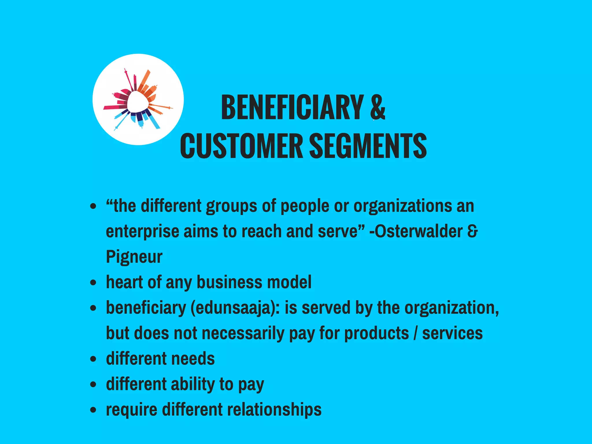 BENEFICIARY &
CUSTOMER SEGMENTS
“the different groups of people or organizations an
enterprise aims to reach and serve” -Osterwalder &
Pigneur
heart of any business model
beneficiary (edunsaaja): is served by the organization,
but does not necessarily pay for products / services
different needs
different ability to pay
require different relationships
 