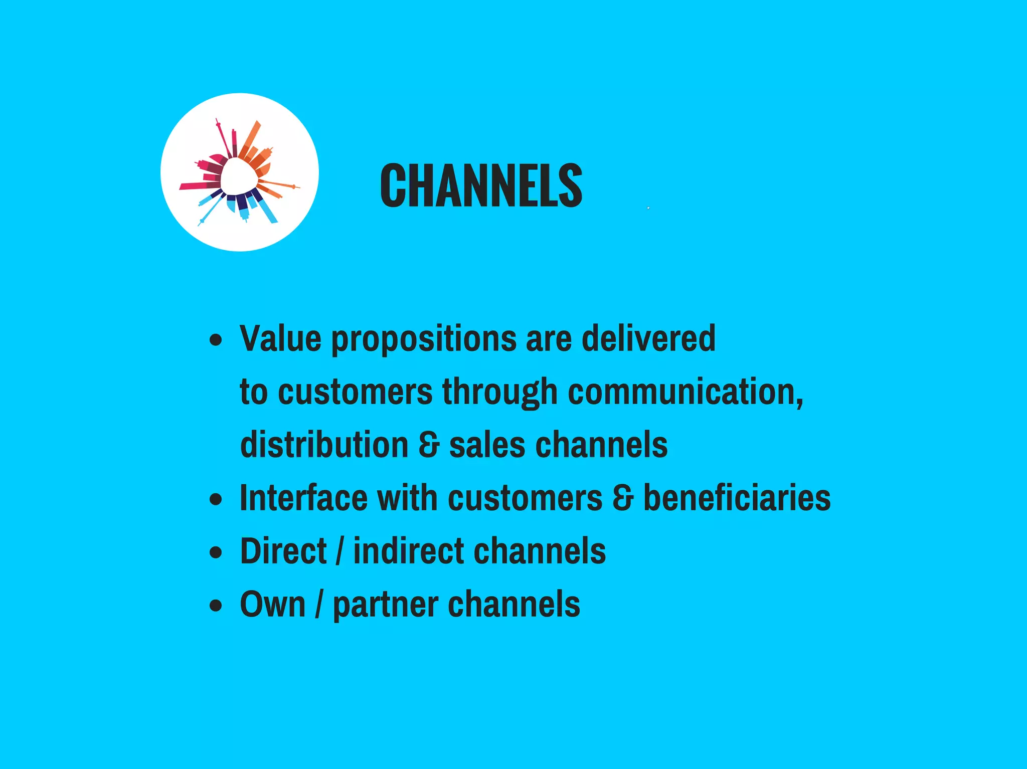 CHANNELS
Value propositions are delivered
to customers through communication,
distribution & sales channels
Interface with customers & beneficiaries
Direct / indirect channels
Own / partner channels
 