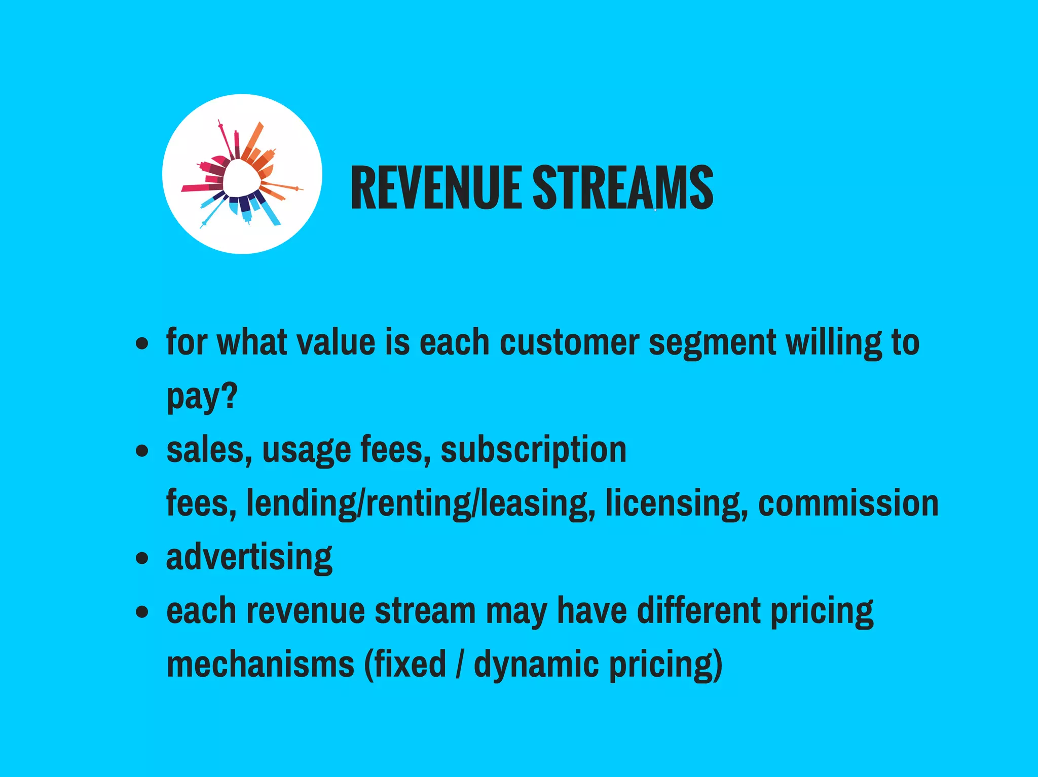 REVENUE STREAMS
for what value is each customer segment willing to
pay?
sales, usage fees, subscription
fees, lending/renting/leasing, licensing, commission
advertising
each revenue stream may have different pricing
mechanisms (fixed / dynamic pricing)
 